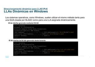 33
© 2016 Cisco y/o sus afiliados. Todos los derechos reservados.
Información confidencial de Cisco
Direccionamiento dinámico para LLAS IPv6
LLAs Dinámicas en Windows
Los sistemas operativos, como Windows, suelen utilizar el mismo método tanto para
una GUA creada por SLAAC como para una LLA asignada dinámicamente.
ID de interfaz generada mediante EUI-64
C:> ipconfig
Windows IP Configuration
Ethernet adapter Local Area Connection:
Connection-specific DNS Suffix.
IPv6 Address. . . . . . . . . . . : 2001:db8:acad:1:fc 99:47ff:fe75:cee0
Link-local IPv6 Address. . . . .: fe80::fc 99:47ff:fe75:cee0
Default Gateway . . . . . . . . . : fe80::1
C:>
ID de interfaz de 64 bits generada aleatoriamente
C:> ipconfig
Windows IP Configuration
Ethernet adapter Local Area Connection:
Connection-specific DNS Suffix.
IPv6 Address. . . . . . . . . . . : 2001:db8:acad:1:50a 5:8 a35:a5bb:66e1
Link-local IPv6 Address. . . . .: fe80::50a 5:8 a35:a5bb:66e1
Default Gateway . . . . . . . . . : fe80::1
C:>
 