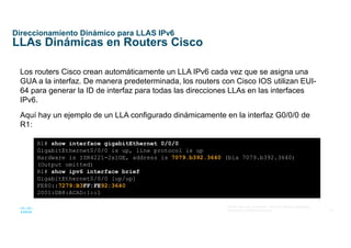 34
© 2016 Cisco y/o sus afiliados. Todos los derechos reservados.
Información confidencial de Cisco
Direccionamiento Dinámico para LLAS IPv6
LLAs Dinámicas en Routers Cisco
Los routers Cisco crean automáticamente un LLA IPv6 cada vez que se asigna una
GUA a la interfaz. De manera predeterminada, los routers con Cisco IOS utilizan EUI-
64 para generar la ID de interfaz para todas las direcciones LLAs en las interfaces
IPv6.
Aquí hay un ejemplo de un LLA configurado dinámicamente en la interfaz G0/0/0 de
R1:
R1# show interface gigabitEthernet 0/0/0
GigabitEthernet0/0/0 is up, line protocol is up
Hardware is ISR4221-2x1GE, address is 7079.b392.3640 (bia 7079.b392.3640)
(Output omitted)
R1# show ipv6 interface brief
GigabitEthernet0/0/0 [up/up]
FE80::7279:B3FF:FE92:3640
2001:DB8:ACAD:1::1
 
