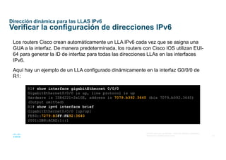 35
© 2016 Cisco y/o sus afiliados. Todos los derechos reservados.
Información confidencial de Cisco
Dirección dinámica para las LLAS IPv6
Verificar la configuración de direcciones IPv6
Los routers Cisco crean automáticamente un LLA IPv6 cada vez que se asigna una
GUA a la interfaz. De manera predeterminada, los routers con Cisco IOS utilizan EUI-
64 para generar la ID de interfaz para todas las direcciones LLAs en las interfaces
IPv6.
Aquí hay un ejemplo de un LLA configurado dinámicamente en la interfaz G0/0/0 de
R1:
R1# show interface gigabitEthernet 0/0/0
GigabitEthernet0/0/0 is up, line protocol is up
Hardware is ISR4221-2x1GE, address is 7079.b392.3640 (bia 7079.b392.3640)
(Output omitted)
R1# show ipv6 interface brief
GigabitEthernet0/0/0 [up/up]
FE80::7279:B3FF:FE92:3640
2001:DB8:ACAD:1::1
 