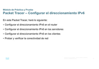 36
© 2016 Cisco y/o sus afiliados. Todos los derechos reservados.
Información confidencial de Cisco
Módulo de Práctica y Prueba
Packet Tracer – Configurar el direccionamiento IPv6
En este Packet Tracer, hará lo siguiente:
 Configurar el direccionamiento IPv6 en el router
 Configurar el direccionamiento IPv6 en los servidores
 Configurar el direccionamiento IPv6 en los clientes
 Probar y verificar la conectividad de red
 