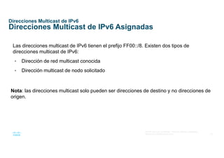 38
© 2016 Cisco y/o sus afiliados. Todos los derechos reservados.
Información confidencial de Cisco
Direcciones Multicast de IPv6
Direcciones Multicast de IPv6 Asignadas
Las direcciones multicast de IPv6 tienen el prefijo FF00::/8. Existen dos tipos de
direcciones multicast de IPv6:
• Dirección de red multicast conocida
• Dirección multicast de nodo solicitado
Nota: las direcciones multicast solo pueden ser direcciones de destino y no direcciones de
origen.
 