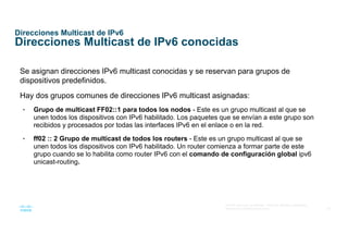39
© 2016 Cisco y/o sus afiliados. Todos los derechos reservados.
Información confidencial de Cisco
Direcciones Multicast de IPv6
Direcciones Multicast de IPv6 conocidas
Se asignan direcciones IPv6 multicast conocidas y se reservan para grupos de
dispositivos predefinidos.
Hay dos grupos comunes de direcciones IPv6 multicast asignadas:
• Grupo de multicast FF02::1 para todos los nodos - Este es un grupo multicast al que se
unen todos los dispositivos con IPv6 habilitado. Los paquetes que se envían a este grupo son
recibidos y procesados por todas las interfaces IPv6 en el enlace o en la red.
• ff02 :: 2 Grupo de multicast de todos los routers - Este es un grupo multicast al que se
unen todos los dispositivos con IPv6 habilitado. Un router comienza a formar parte de este
grupo cuando se lo habilita como router IPv6 con el comando de configuración global ipv6
unicast-routing.
 