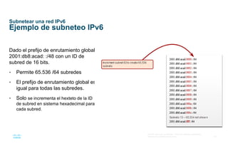 44
© 2016 Cisco y/o sus afiliados. Todos los derechos reservados.
Información confidencial de Cisco
Subnetear una red IPv6
Ejemplo de subneteo IPv6
Dado el prefijo de enrutamiento global
2001:db8:acad: :/48 con un ID de
subred de 16 bits.
• Permite 65.536 /64 subredes
• El prefijo de enrutamiento global es
igual para todas las subredes.
• Solo se incrementa el hexteto de la ID
de subred en sistema hexadecimal para
cada subred.
 
