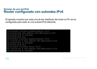 46
© 2016 Cisco y/o sus afiliados. Todos los derechos reservados.
Información confidencial de Cisco
División de una red IPv6
Router configurado con subredes IPv6
El ejemplo muestra que cada una de las interfaces del router en R1 se ha
configurado para estar en una subred IPv6 diferente.
R1(config)# interface gigabitethernet 0/0/0
R1(config-if)# ipv6 address 2001:db8:acad:1::1/64
R1(config-if)# no shutdown
R1(config-if)# exit
R1(config)# interface gigabitethernet 0/0/1
R1 (config-if) # ipv6 address 2001:db8:acad:2::1/64
R1(config-if)# no shutdown
R1(config-if)# exit
R1(config)# interface serial 0/1/0
R1 (config-if) # ipv6 address 2001:db8:acad:3::1/64
R1(config-if)# no shutdown
 