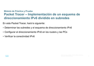 48
© 2016 Cisco y/o sus afiliados. Todos los derechos reservados.
Información confidencial de Cisco
Módulo de Práctica y Prueba
Packet Tracer – Implementación de un esquema de
direccionamiento IPv6 dividido en subredes
En este Packet Tracer, hará lo siguiente:
 Determinar las subredes y el esquema de direccionamiento IPv6
 Configurar el direccionamiento IPv6 en los routers y las PCs
 Verificar la conectividad IPv6
 