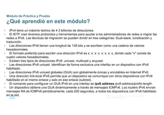 49
© 2016 Cisco y/o sus afiliados. Todos los derechos reservados.
Información confidencial de Cisco
Módulo de Práctica y Prueba
¿Qué aprendió en este módulo?
• IPv4 tiene un máximo teórico de 4.3 billones de direcciones.
• El IETF creó diversos protocolos y herramientas para ayudar a los administradores de redes a migrar las
redes a IPv6. Las técnicas de migración se pueden dividir en tres categorías: Dual-stack, tunelización y
traducción.
• Las direcciones IPv6 tienen una longitud de 128 bits y se escriben como una cadena de valores
hexadecimales.
• El formato preferido para escribir una dirección IPv6 es x: x: x: x: x: x: x: x, donde cada "x" consta de
cuatro valores hexadecimales.
• Existen tres tipos de direcciones IPv6: unicast, multicast y anycast.
• Las direcciones IPv6 unicast identifican de forma exclusiva una interfaz en un dispositivo con IPv6
habilitado.
• Las direcciones IPv6 unicast globales (GUA) son globalmente únicas y enrutables en Internet IPv6.
• Una dirección link-local IPv6 permite que un dispositivo se comunique con otros dispositivos con IPv6
habilitado en el mismo enlace y solo en ese enlace (subred).
• El comando para configurar un GUA IPv6 en una interfaz es ipv6 address ipv6-address/prefix-length .
• Un dispositivo obtiene una GUA dinámicamente a través de mensajes ICMPv6. Los routers IPv6 envían
mensajes RA de ICMPv6 periódicamente, cada 200 segundos, a todos los dispositivos con IPv6 habilitado
en la red.
 
