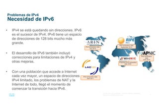 5
© 2016 Cisco y/o sus afiliados. Todos los derechos reservados.
Información confidencial de Cisco
Problemas de IPv4
Necesidad de IPv6
• IPv4 se está quedando sin direcciones. IPv6
es el sucesor de IPv4. IPv6 tiene un espacio
de direcciones de 128 bits mucho más
grande.
• El desarrollo de IPv6 también incluyó
correcciones para limitaciones de IPv4 y
otras mejoras.
• Con una población que accede a Internet
cada vez mayor, un espacio de direcciones
IPv4 limitado, los problemas de NAT y la
Internet de todo, llegó el momento de
comenzar la transición hacia IPv6.
 