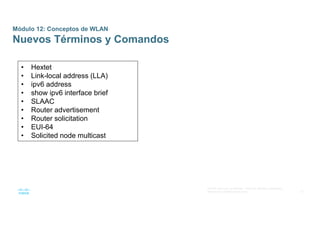 51
© 2016 Cisco y/o sus afiliados. Todos los derechos reservados.
Información confidencial de Cisco
Módulo 12: Conceptos de WLAN
Nuevos Términos y Comandos
• Hextet
• Link-local address (LLA)
• ipv6 address
• show ipv6 interface brief
• SLAAC
• Router advertisement
• Router solicitation
• EUI-64
• Solicited node multicast
 