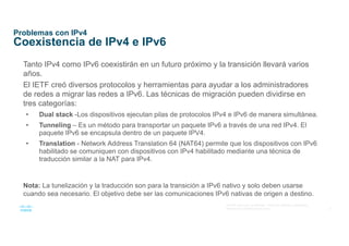 6
© 2016 Cisco y/o sus afiliados. Todos los derechos reservados.
Información confidencial de Cisco
Problemas con IPv4
Coexistencia de IPv4 e IPv6
Tanto IPv4 como IPv6 coexistirán en un futuro próximo y la transición llevará varios
años.
El IETF creó diversos protocolos y herramientas para ayudar a los administradores
de redes a migrar las redes a IPv6. Las técnicas de migración pueden dividirse en
tres categorías:
• Dual stack -Los dispositivos ejecutan pilas de protocolos IPv4 e IPv6 de manera simultánea.
• Tunneling – Es un método para transportar un paquete IPv6 a través de una red IPv4. El
paquete IPv6 se encapsula dentro de un paquete IPV4.
• Translation - Network Address Translation 64 (NAT64) permite que los dispositivos con IPv6
habilitado se comuniquen con dispositivos con IPv4 habilitado mediante una técnica de
traducción similar a la NAT para IPv4.
Nota: La tunelización y la traducción son para la transición a IPv6 nativo y solo deben usarse
cuando sea necesario. El objetivo debe ser las comunicaciones IPv6 nativas de origen a destino.
 