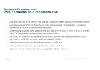 8
© 2016 Cisco y/o sus afiliados. Todos los derechos reservados.
Información confidencial de Cisco
Representación de direcciones
IPv6 Formatos de direcciones IPv6
• Las direcciones IPv6 tienen 128 bits de longitud y están escritas en hexadecimal.
• Las direcciones IPv6 no distinguen entre mayúsculas y minúsculas, y pueden
escribirse en minúsculas o en mayúsculas.
• El formato preferido para escribir una dirección IPv6 es x: x: x: x: x: x: x: x, donde
cada "x" consta de cuatro valores hexadecimales.
• En IPv6, un “hexteto” es el término no oficial que se utiliza para referirse a un
segmento de 16 bits o cuatro valores hexadecimales.
• Ejemplos de direcciones IPv6 en el formato preferido:
2001:0db8:0000:1111:0000:0000:0000:0200
2001:0 db 8:0000:00 a3:abcd:0000:0000:1234
 
