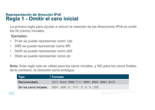 9
© 2016 Cisco y/o sus afiliados. Todos los derechos reservados.
Información confidencial de Cisco
Representación de dirección IPv6
Regla 1 - Omitir el cero inicial
La primera regla para ayudar a reducir la notación de las direcciones IPv6 es omitir
los 0s (ceros) iniciales.
Ejemplos:
• 01ab se puede representar como 1ab
• 09f0 se puede representar como 9f0
• 0a00 se puede representar como a00
• 00ab se puede representar como ab
Nota: Esta regla solo es válida para los ceros iniciales, y NO para los ceros finales;
de lo contrario, la dirección sería ambigua.
Tipo Formato
Recomendado 2001: 0db8: 0000:1111: 0000: 0000: 0000: 0200
Sin los ceros iniciales 2001 : db8 : 0 : 1111 : 0 : 0 : 0 : 200
 