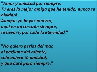 "Amor y amistad por siempre.
Tú eres la mejor amiga que he tenido, nunca te
olvidaré.
Aunque ya hayas muerto,
aquí en mi corazón siempre,
te llevaré, por toda la eternidad.”
"No quiero perlas del mar,
ni perfume del oriente,
solo quiero tú amistad,
y que duré para siempre."
 