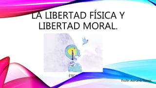 LA LIBERTAD FÍSICA Y
LIBERTAD MORAL.
ÈTICA.
Profe. Adriana Torres.
 