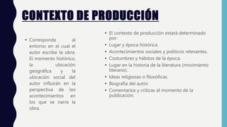 CONTEXTO DE PRODUCCIÓN
• Corresponde al
entorno en el cual el
autor escribe la obra.
El momento histórico,
la ubicación
geográfica y la
ubicación social del
autor influirán en la
perspectiva de los
acontecimientos en
los que se narra la
obra.
• El contexto de producción estará determinado
por:
• Lugar y época histórica.
• Acontecimientos sociales y políticos relevantes.
• Costumbres y hábitos de la época.
• Lugar en la historia de la literatura (movimiento
literario).
• Ideas religiosas o filosóficas.
• Biografía del autor.
• Comentarios y críticas al momento de la
publicación.
 