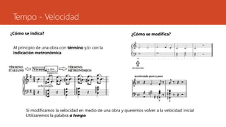 Tempo - Velocidad
¿Cómo se indica?
Al principio de una obra con término y/o con la
indicación metronómica
¿Cómo se modifica?
Si modificamos la velocidad en medio de una obra y queremos volver a la velocidad inicial
Utilizaremos la palabra a tempo
 