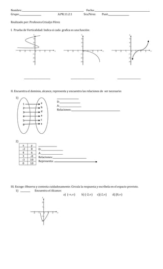 Nombre:_________________________________________________________ Fecha:___________________________________________________
Grupo:____________________ A.PR.11.2.1 Sra.Pérez Punt.___________________
Realizado por: Profesora Crisalys Pérez
I. Prueba de Verticalidad: Indica si cada grafica es una función:
__________________ ________________ ________________
II. Encuentra el dominio, alcance, representa y encuentra las relaciones de ser necesario:
1) ____________________
D:___________________
A:____________________
Relaciones:_____________________________________________
2)
_________________
D:____________________
A:____________________
Relaciones:_______________________________
Representa:
III. Escoge: Observa y contesta cuidadosamente: Circula la respuesta y escríbela en el espacio provisto.
1) _________ Encuentra el Alcance:
a) (-∞,∞) b) (-2,∞) c)[-2,∞] d) [0,∞)
x y
-2 8
4 6
3 -8
-3 10
0 10
1
2
3
4
5
6
e
b
d
a
c
x
 