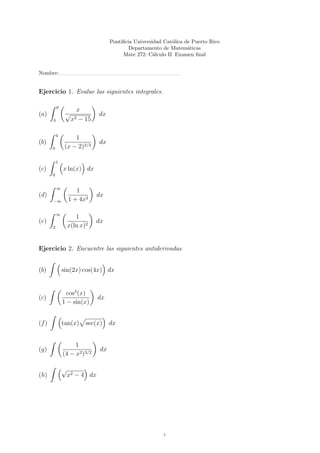 Pontiﬁcia Universidad Cat´lica de Puerto Rico
                                                             o
                                            Departamento de Matem´ticas
                                                                    a
                                         Mate 272: C´lculo II Examen ﬁnal
                                                      a


Nombre:


Ejercicio 1. Evalue las siguientes integrales.

           8
                      x
(a)             √              dx
       4            x2 − 15

           4
                    1
(b)                            dx
       0        (x − 2)2/3

           1
(c)            x ln(x) dx
       0


           ∞
                      1
(d)                            dx
       −∞          1 + 4x2

           ∞
                      1
(e)                           dx
       2           x(ln x)2


Ejercicio 2. Encuentre las siguientes antiderivadas


(b)            sin(2x) cos(4x) dx


                 cos3 (x)
(c)                            dx
               1 − sin(x)


(f )           tan(x) sec(x)        dx


                    1
(g)                            dx
               (4 − x2 )3/2

               √
(h)                x2 − 4 dx




                                                          1
 
