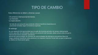 TIPO DE CAMBIO
Estas diferencias se deben a diversas causas:
- El comercio internacional de bienes.
- La inversión.
-La especulación:
-El arbitraje:
Se trata de una actuación que pretende obtener beneficios basándose en
posiciones tomadas según la tendencia esperada.
es una operación de oportunidad que se suele dar durante períodos de tiempo relativamente
cortos; para ello, los arbitrajistas, atentos a la evolución del mercado, deben actuar antes de que la
intervención de los restantes operadores
elimine las oportunidades de arbitraje (las oportunidades de arbitraje se encuentran libres de
riesgo, producen beneficios netos positivos y no requiere inversión inicial neta, ya que la operación
se realiza con financiación ajena.
 