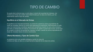 TIPO DE CAMBIO
Se puede decir entonces que, a corto plazo, la teoría de la paridad de intereses, nos
muestra que el tipo de cambio viene determinado por los tipos de interés y por las
expectativas sobre el tipo de cambio.
Equilibrio en el Mercado de Divisas
El equilibrio en el mercado de divisas, se producirá cuando los activos equivalentes de
todas las monedas ofrezcan la misma tasa esperada de rendimiento. Efectivamente, en este
caso, los inversionistas consideran igualmente beneficioso invertir en una u otra moneda y,
por tanto, se abstendrán de realizar movimientos de capital. Cuando esto ocurre, se dice que
se cumple la condición de paridad de intereses, es decir, cuando los activos equivalentes de
todas las monedas tienen el mismo rendimiento
Oferta Monetaria y Tipos de Cambio Fijos
se presenta como una variable endógena cuando los tipos de
cambios son fijos, es decir, su comportamiento depende de los tipos de cambio.
 