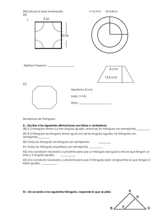 34)Calcula el area sombreada                         r1=3.7cm     r2=4.8cm
35)
             102 M

                                                                    2.7 cms

                              10 M




36)Área Trapecio: ____________________
                                                                     8 cms

                                                                 13.4 cms

37)

                                      Apotema: 8 cms

                                      Lado: 5 mts.

                                      Área: ________________________




Semejanza de Triangulos:

X-.-Escribe si las siguientes afirmaciones son falsas o verdaderas:
38) Si 2 triángulos tienen sus tres ángulos iguales, entonces los triángulos son semejantes __________
39) Si 2 triángulos rectángulos tienen igual uno de los ángulos agudos, los triángulos son
semejantes_________
40) Todos los triángulos rectángulos son semejantes.        _________
41) Todos los triángulos equiláteros son semejantes __________
42) Una condición necesaria y suficiente para que un triángulo sea igual a otro es que tengan un
lado y 2 ángulos iguales.   ___________
43) Una condición necesaria y suficiente para que 2 triángulos sean congruentes es que tengan 2
lados iguales. ___________




XI.- De acuerdo a los siguientes triángulos, responde lo que se pide:
 