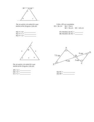 53           42
                    a



               b                 c


   De acuerdo a la relación que                 Si BA y ED son paralelas
   existe entre ángulos calcula:             ED = 36 cm     BA = 74cm
                                                            BC = 96 cm DC = 42 cm

   44) m > b= _______________                      47) Medida de EC = ___________
   45) m > c = _______________                     48) Medida de AC = __________
   46) m > a = _______________




                            c

                    40
           4                             4



               a        5            b



De acuerdo a la relación que
existe entre ángulos calcula:

49) < a = ______________
50) < b = ______________                        52) DC = _______________
51) < c = ______________                        53) AB = _______________
 