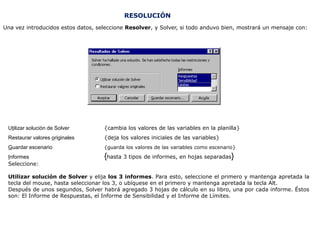RESOLUCIÓN
Una vez introducidos estos datos, seleccione Resolver, y Solver, si todo anduvo bien, mostrará un mensaje con:




 Utilizar solución de Solver        {cambia los valores de las variables en la planilla}
 Restaurar valores originales       {deja los valores iniciales de las variables}
 Guardar escenario                  {guarda los valores de las variables como escenario}
 Informes                           {hasta 3 tipos de informes, en hojas separadas}
 Seleccione:

 Utilizar solución de Solver y elija los 3 informes. Para esto, seleccione el primero y mantenga apretada la
 tecla del mouse, hasta seleccionar los 3, o ubíquese en el primero y mantenga apretada la tecla Alt.
 Después de unos segundos, Solver habrá agregado 3 hojas de cálculo en su libro, una por cada informe. Éstos
 son: El Informe de Respuestas, el Informe de Sensibilidad y el Informe de Límites.
 