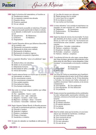 90 UNI 2015 – I FILOSOFÍA
Guía de Repaso
108.	Según la doctrina del materialismo, el hombre es:
A)	 Simplemente materia.
B)	 La expresión material más elevada.
C)	Creación divina.
D)	Producto espiritual.
E)	 Un ser cultural.
109.	“El conocimiento es posible en toda línea. El sujeto
cognoscente puede aprehender el objeto en absolu-
to, sin alterarlo, ni deformarlo” es una tesis sostenida;
por él:
A)	Escepticismo	 B)	Relativismo
C)	Criticismo	 D)	Realismo
E)	Dogmatismo
110.	Cuando Descartes afirma que debemos desconfiar
de los sentidos, esta:
A)	 Planteando una posición escéptica.
B)	 Planteando la duda como método.
C)	Rechazando el idealismo.
D)	Rechazando el realismo ingenuo.
E)	 Planteando una posición dogmatica.
111.	La expresión filosófica “amor a la sabiduría” signi-
fica:
A)	 Actitud crítica a la naturaleza.
B)	 Orden en el conocimiento.
C)	Disposición humana.
D)	Necesidad de saber y conocer.
E)	 Virtud del hombre.
112.	Cuando estamos frente a un hecho que no necesita
ser demostrado, se refiere a:
A)	 Un conocimiento a priori.
B)	 Un conocimiento a posteriori.
C)	Una verdad empírica.
D)	Una deducción lógica.
E)	 Una fantasía matemática.
113.	Que serie no incluye ninguna palabra que refleje
valoración ética:
A)	 Feo – agradable – bueno – justo
B)	 Honesto – rico – ágil – ordenado
C)	Elegante – lucrativo – inútil –torpe
D)	Riguroso – sacrilegio – eficaz – verosímil
E)	 Correcto – honorable – doloroso –fuerte
114.	Según Augusto Salazar Bondy; la filosofía peruana
no ha sido un pensamiento genuino y original, sino:
A)	 Oriundo y creativo
B)	 Autentico y legitimo
C)	Positivo y verdadero
D)	Propio e impropio
E)	 Inauténtico e imitativo
114. 	
Un juicio de valorativo se manifiesta en afirmaciones
como:
A)	 Los días de verano son calurosos
B)	 Pepita siempre dice la verdad
C)	¡como hace frio en agosto!
D)	Si me dieras tu corazón
E)	 Las noches son hermosas
115.	La tesis valorativa “una comida es importante si es
exquisita, en caso contrario no”, está vinculada al:
A)	Utilitarismo	 B)	Emotivismo
C)	Eudemonismo	 D)	Naturalismo
E)	Hedonismo
116.	Según las clases de ciencia, los enunciados “la ;luna
gira alrededor de la tierra y junto a ella alrededor
del sol, (a – b)2
= a2
– 2ab + b2
, “los humanos son
eminentemente seres sociales”, expresan conoci-
mientos:
A)	 Empíricos – formales –matemáticos
B)	 Fácticos – empíricos – formales
C)	Empíricos –formales – empíricos
D)	Formales – empíricos – empíricos
E)	 Fácticos – fácticos – empíricos
117.	“Las plantas de frutos de color negro, ramas alarga-
das, hojas circulares, generaran descendientes cuyos
frutos serán de color blanco, ramas alargadas y hojas
circulares”, lo mencionado, en la ciencia, constituye
una:
A)	Ley	 B)	Contrastación
C)	Descripción	 D)	Predicción
E)	Explicación
118.	Los niños de 4 años se caracterizan por el predomi-
nio de la fantasía sobre la razón: los de 10 por realizar
las operaciones concretas, los de 15 las abstractas
o formales, los jóvenes por haber alcanzado el
equilibrio emocional. Todo lo anterior, en la ciencia
corresponde a:
A)	 Una hipótesis	 B)	 Una explicación
C)	Una descripción	 D)	Una deducción
E)	 Un problema
119.	Si para conocer las características de los vertebrados
ha sido indispensable examinarlos individuo por
individuo, entonces se ha tenido que usar preferen-
temente:
A)	 La taxonomía
B)	 El método inductivo
C)	El método deductivo
D)	La ciencia
E)	 La biología
120.	Decir la verdad, antes que la mentira, en una socie-
dad en que abunda los mentirosos, constituye:
A)	 Una conciencia valorativa
B)	 Una conciencia de ser
C)	Un juicio de valor
D)	Un acto valorativo
E)	 Un acto de ser
 