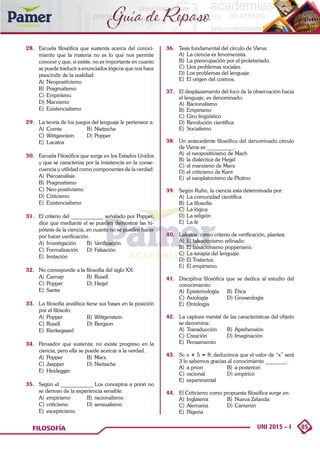85
UNI 2015 – I
FILOSOFÍA
Guía de Repaso
28. 	 Escuela filosófica que sustenta acerca del conoci-
miento que la materia no es lo que nos permite
conocer y que, si existe, no es importante en cuanto
se puede traducir a enunciados lógicos que nos hace
prescindir de la realidad:
A)	Neopositivismo	
B)	Pragmatismo
C)	Empirismo		
D)	Marxismo
E)	Existencialismo
29. 	 La teoría de los juegos del lenguaje le pertenece a:
A)	Comte	 B)	Nietzsche
C)	Wittgesntein	 D)	Popper
E)	Lacatos
30.	 Escuela Filosófica que surge en los Estados Unidos
y que se caracteriza por la insistencia en la conse-
cuencia y utilidad como componentes de la verdad:
A)	Psicoanálisis	
B)	Pragmatismo
C)	Neo-positivismo	
D)	Criticismo
E)	Existencialismo
31.	 El criterio del ____________ señalado por Popper,
dice que mediante el se pueden demostrar las hi-
pótesis de la ciencia, en cuanto no se pueden hacer
por hacer verificación.
A)	Investigación	 B)	Verificación
C)	Formalización	 D)	Falsación
E)	Imitación
32.	 No corresponde a la filosofía del siglo XX:
A)	Carnap	 B)	Rusell	
C)	Popper	 D)	Hegel	
E)	Sartre
33.	 La filosofía analítica tiene sus bases en la posición
por el filósofo:
A)	Popper	 B)	Wittgenstein
C)	Rusell	 D)	Bergson
E)	Kierkegaard
34. 	 Pensador que sustenta: no existe progreso en la
ciencia, pero ella se puede acercar a la verdad.
A)	Popper	 B)	Marx	
C)	Jaspper	 D)	Nietzsche	
E)	Heidegger.
35. 	 Según el ____________ Los conceptos a priori no
se derivan de la experiencia sensible:
A)	empirismo	 B)	racionalismo
C)	criticismo	 D)	sensualismo
E)	escepticismo
36. 	 Tesis fundamental del círculo de Viena:
A)	 La ciencia es fenomenista.
B)	 La preocupación por el proletariado.
C)	Llos problemas sociales.
D)	Los problemas del lenguaje.
E)	 El origen del cosmos.
37. 	 El desplazamiento del foco de la observación hacia
el lenguaje, es denominado:
A)	Racionalismo
B)	Empirismo
C)	Giro lingüístico
D)	Revolución científica
E)	Socialismo
38. 	 Un antecedente filosófico del denominado círculo
de Viena es __________.
A)	 el neopositivismo de Mach
B)	 la dialéctica de Hegel
C)	el marxismo de Marx
D)	el criticismo de Kant
E)	 el neoplatonismo de Plotino
39. 	 Según Kuhn, la ciencia esta determinada por:
A)	 La comunidad científica
B)	 La filosofía
C)	La lógica
D)	La religión
E)	 La fe
40. 	 Lakatos, como criterio de verificación, plantea:
A)	 El falsacionismo refinado.
B)	 El falsacionismo popperiano.
C)	La terapia del lenguaje.
D)	El Tratactus.
E)	 El empirismo.
41.	 Disciplina filosófica que se dedica al estudio del
conocimiento:
A)	Epistemología	 B)	Ética
C)	Axiología	 D)	Gnoseología
E)	Ontología
42.	 La captura mental de las características del objeto
se denomina:
A)	Transducción	 B)	Aprehensión
C)	Creación	 D)	Imaginación
E)	Pensamiento
43.	 Si; x + 5 = 8; deducimos que el valor de “x” será
3 lo sabemos gracias al conocimiento ________.
A)	 a priori	 B)	 a posteriori
C)	racional	 D)	empírico
E)	experimental
44.	 El Criticismo como propuesta filosófica surge en:
A)	 Inglaterra	 B)	 Nueva Zelanda
C)	Alemania	 D)	Camerún
E)	Nigeria
 