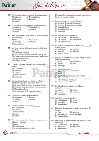 86 UNI 2015 – I FILOSOFÍA
Guía de Repaso
45.	 El racionalismo como propuesta filosófica surge en:
A)	 Inglaterra	 B)	 Nueva Zelanda
C)	Alemania	 D)	Camerún
E)	Francia
46.	 El empirismo como propuesta filosófica surge en:
A)	 Inglaterra	 B)	 Nueva Zelanda
C)	Alemania	 D)	Camerún
E)	Nigeria
47.	 Tesis gnoseológica que afirma la posibilidad del
conocimiento:
A)	Ética	 B)	Dogmatismo
C)	Axiología	 D)	Criticismo
E)	Escepticismo
48.	 La obra “critica a la razón pura” critica justa-
mente a ________.
A)	 la sociedad burguesa
B)	 el conocimiento adquirido por la experiencia
C)	 el conocimiento adquirido solamente por la razón
D)	absolutamente nada
E)	 la iglesia católica
49.	 Los juicios que son válidos por si mismos se deno-
minan:
A)	 A posteriori	
B)	Sintéticos
C)	A priori	
D)	Proposicionales
E)	Veritativos
50.	 La sistematización de las ciencias se refiere a:
A)	 El orden que debe tener toda ciencia.
B)	 La metodología que debe tener toda ciencia.
C)	Unificar criterios entre todos los historiadores.
D)	Ubicar el problema.
E)	 La transparencia de los conocimientos.
51.	 Considerado como padre de la Ética:
A)	Aristófanes	 B)	Esquilo
C)	Sófocles	 D)	Sócrates
E)	Platón
52.	 La ética socrática es una ética ________.
A)	eudomonista	
B)	hedonista
C)	intelectualista	
D)	formal
E)	factica
53.	 Para los estoicos el verdadero conocimiento se
adquiere a partir de ________.
A)	razón
B)	 la experiencia
C)	la imperturbabilidad del alma
D)	 la verdadera naturaleza humana: el conocimiento
E)	 que se hacen mendigos
54.	 Para los estoicos, su moral se basa en:
A)	 El estado de ataraxia del cuerpo.
B)	 El estado de autarquía del cuerpo.
C)	Su estado físico.
D)	Su estado intelectual.
E)	 Su familia.
55.	 La ética hedonista pertenece a:
A)	 Los epicúreos	 B)	 Los cinicos
C)	Los jonicos	 D)	Los milesios
E)	 Los matemáticos
56.	 La ética eudomonista fue un aporte de ________ a
sus discípulos.
A)	Aristófanes	 B)	Euclides
C)	Aristócles	 D)	Sócrates
E)	 Tales de Mileto
57.	 El grado de importancia que se le otorga a un ele-
mento de denomina:
A)	Valor	 B)	Obediencia
C)	Verdad	 D)	Nous
E)	Demiurgo
58.	 La virtud consiste en __________.
A)	 el bien
B)	 el mal
C)	el justo equilibrio entre el bien y el mal
D)	el justo equilibrio entre los extremos, es decir
entre el valor y el antivalor
E)	 beber la responsabilidad
59.	 La utilidad guarda relación con el factor _________
del valor _________.
A)	activo	 B)	afectivo
C)	cognitivo	 D)	escolástico
E)	especulativo
60.	 Aristóteles pregona una ética ________.
A)	eudomonista	 B)	formal
C)	hedonista	 D)	factica
E)	 sin violencia
61.	 Disciplina filosófica que se dedica al problema del
hombre.
A)	Ética	 B)	Axiología
C)	Antropología	 D)	Gnoseología
E)	Epistemología
62.	 Periodo de la filosofía clásica que abordo el tema
del hombre.
A)	Cosmológico	 B)	Socrático
C)	Sistemático	 D)	Naturalista
E)	Post-socrático
 