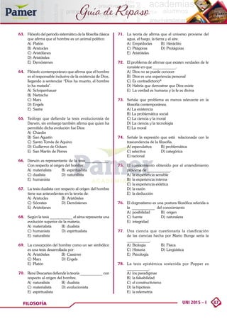 87
UNI 2015 – I
FILOSOFÍA
Guía de Repaso
63.	 Filósofo del periodo sistemático de la filosofía clásica
que afirma que el hombre es un animal político:
A)	Platón	
B)	Aristocles
C)	Aristófanes	
D)	Aristóteles
E)	Demóstenes
64.	 Filósofo contemporáneo que afirma que el hombre
es el responsable inclusive de la existencia de Dios,
llegando a sentenciar “Dios ha muerto, el hombre
lo ha matado”.
A)	Schopenhauer	
B)	Nietzsche
C)	Marx	
D)	Engels
E)	Sastre
65.	 Teólogo que defiende la tesis evolucionista de
Darwin, sin embargo también afirma que quien ha
permitido dicha evolución fue Dios:
A)	Chardin
B)	 San Agustín
C)	Santo Tomás de Aquino
D)	Guillermo de Ockam
E)	 San Martín de Porres
66.	 Darwin es representante de la tesis____________.
Con respecto al origen del hombre.
A)	materialista	 B)	espiritualista
C)	dualista	 D)	naturalista
E)	humanista
67.	 La tesis dualista con respecto al origen del hombre
tiene sus antecedentes en la teoria de:
A)	Aristocles	 B)	Aristóteles
C)	Sócrates	 D)	Demóstenes
E)	Aristofanes
68.	 Según la tesis ____________ el alma representa una
evolución superior de la materia.
A)	materialista	 B)	dualista
C)	humanista	 D)	espiritualista
E)	naturalista
69.	 La concepción del hombre como un ser simbólico
es una tesis desarrollada por:
A)	Aristóteles	 B)	Cassirrer
C)	Marx	 D)	Engels
E)	Platón
70.	 René Descartes defiende la teoría ____________ con
respecto al origen del hombre.
A)	naturalista	 B)	dualista
C)	materialista	 D)	evolucionista
E)	espiritualista
71. 	 La teoría de afirma que el universo proviene del
agua, el fuego, la tierra y el aire.
A)	Empédocles	 B)	Heráclito
C)	Pitágoras	 D)	Protágoras
E)	Aristóteles
72. 	 El problema de afirmar que existen verdades de fe
consiste en que ____________.
A)	 Dios no se puede conocer
B)	 Dios es una experiencia personal
C)	Es contradictorio*
D)	Habría que demostrar que Dios existe
E)	 La verdad es humana y la fe es divina
73. 	 Señale que problema es menos relevante en la
filosofía contemporánea.
A) La existencia
B) La problemática social
C) La ciencia y la moral
D) La ciencia y la tecnología
E) La moral
74. 	 Señale la expresión que está relacionada con la
trascendencia de la filosofía.
A) especulativa	 B) problemática
C) selectiva	 D) categórica
E) racional
75. 	 El conocimiento obtenido por el entendimiento
proviene de ____________.
A)	 la experiencia sensible
B)	 la experiencia interna
C)	la experiencia eidética
D)	la razón
E)	 la deducción
76. 	 El dogmatismo es una postura filosófica referida a
la ____________ del conocimiento
A)	posibilidad	 B)	origen
C)	fuente	 D)	naturaleza
E)	integridad
77. 	 Una ciencia que cuestionaría la clasificación
de las ciencias hecha por Mario Bunge sería la
____________.
A)	 Biología 	 B)	 Física
C)	Historia	 D)	Lingüística
E)	Psicología
78. 	 La tesis epistémica sostenida por Popper es
____________.
A)	 los paradigmas
B)	 la falsabilidad
C)	el constructivismo
D)	la hipotesis
E)	 la relemetría
 