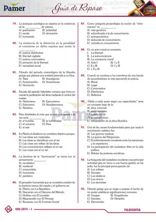 88 UNI 2015 – I FILOSOFÍA
Guía de Repaso
79. 	 La jerarquía axiológica se expresa en la existencia
de la ____________ de valores.
A)	graduación	 B)	polaridad
C)	escala	 D)	derivación
E)	humanista
80. 	 La existencia de la diferencia en la penalidad
al cometerse un delito expresa que existe la
____________.
A)	 justicia distributiva
B)	 libertad vigilada
C)	justicia conmutativa
D)	privación de la libertad
E)	 necesidad social
81. 	 Filósofo del periodo cosmológico de la filosofía
griega que plantea una entidad parecida a un Dios.
A)	Tales	 B)	Anaxágoras
C)	Anaximandro	 D)	Anaxímenes
E)	Demócrito
82. 	 Escuela del periodo helenístico romano que toma en
cuenta la purificación del alma mediante el control del
cuerpo.
A)	Hedonismo	 B)	Epicureismo
C)	Estoicismo	 D)	Neoplatonismo
E)	Patrística
83. 	 Para Aristóteles el ente que es acto y potencia a la
vez sería ____________.
A)	 el hombre	 B)	 la humanidad
C)	el universo	 D)	Dios
E)	 el arjé
84. 	 En Platón el idealismo se considera objetivo porque:
A)	 Las ideas son materiales.
B)	 Las ideas se identifican con el ser.
C)	Las cosas son reflejo de las ideas.
D)	Los conocimientos reflejan el no ser.
E)	 Las cosas son el no ser.
85.	 La doctrina de la “iluminación” se inicia con el
pensamiento _________.
A)	escolástico
B)	medieval
C)	renacentista
D)	humanista
E)	patrístico
86. 	 El pensador humanista que se considera creador de
la doctrina acerca del estado y el gobierno es:
A)	 Platón con La República
B)	 Descartes con el Discurso del Método
C)	Hobbes con El Leviatán
D)	Maquiavello con El Príncipe
E)	 Rousseau con El Contrato Social
87. 	 Como categoría gnoseológica la noción de “infor-
mación” es ____________.
A)	 más genérica
B)	 subordinada a la de conocimiento
C)	antropocéntrica
D)	deducida de conocimiento
E)	 incluida en conocimiento
88. 	 En un acto moral es necesario.
I.	 La libertad
II.	 La autoconciencia
III.	La conciencia moral
A)	 Solo I	 B)	 I y II
C)	II y III	 D)	I y III
E)	 I, II y III
89. 	 Cuando se condena a los miembros de una banda
de secuestradores se esta ejerciendo la justicia.
A)	Moral
B)	Legal
C)	Conmutativa
D)	Distributiva
E)	Reflexiva
90.	 “Darle a cada quien según sus capacidades” sería
un concepto base de la:
A)	 ética comunal
B)	eudemonismo
C)	justicia social
D)	sociedad futura
E)	 socialización de la ética filosófica
91. 	 Una de las causas fundamentales para que surja el
movimiento sofistico fue:
A)	 Las guerras medicas.
B)	 La guerra del Peloponeso.
C)	 El enfrentamiento constante entre los atenienses
y lo espartanos.
D)	La participación del ciudadano libre en la vida
política.
E)	 Refutar las posturas socráticas.
92. 	 La búsqueda del ciudadano excelente cuya principal
actividad gira en torno a una buena gestión en las
polis; fue la principal preocupación de:
A)	 Los sofistas
B)	Sócrates
C)	Los eleáticos
D)	Los cínicos
E)	 Los atomistas
93.	 Filósofo griego que se niega a aceptar el hecho de
no poder establecer significaciones comunes:
A)	Gorgias	 B)	Empédocles
C)	Sócrates 	 D)	Heráclito
E)	Parménides
 