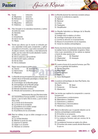 89
UNI 2015 – I
FILOSOFÍA
Guía de Repaso
94. 	 Ironia 	 :: 	 inducción
A)	 Mayéutica 	 :: 	 intuición
B)	 Refutación 	 :: 	 deducción
C)	Ironia 	 :: 	 mayéutica
V)	 Mayéutica 	 :: 	 definición
E)	 Dialéctica 	 :: 	 mayéutica
95. 	 Hizo hincapié en la naturaleza transitoria y caótica
de todas las cosas:
A)	 Heráclito
B)	Tales
C)	Empédocles
D)	Zenon de cito
E)	Hipias
96. 	 Teoría que afirma que la mente es imbuida por
una capacidad innata para comprender y aplicar
conceptos en el mundo, y que estos conceptos son,
de alguna manera, más reales, o más básicamente
reales, que las cosas del mundo alrededor nuestro.
A)	 Del acto y potencia
B)	 De la sustancia y del accidente
C)	Del mundo supra y sublunar
D)	De las ideas
E)	 De la entelequia
97. 	 Platón ataca el sistema político de la ____________:
A)	Tiranía	 B)	Aristocracia
C)	Democracia 	 D)	Plutocracia
E)	Oligarquía
98. 	 La filosofía servía principalmente para alcanzar con
medios éticos el bienestar psicológico o la paz, nos
referimos al periodo:
A)	 Cosmológico de la filosofía griega
B)	 Antropológico de la filosofía griega
C)	Sistemático de la filosofía griega
D)	Periodo helenístico romano
E)	 Periodo del humanismo y del renacimiento
99. 	 ____________ básicamente dice que Dios tiene todas
las características buenas posibles. La existencia es
buena, y por lo tanto Dios la tiene, y por lo tanto
Dios existe.
A)	 La teoría de la iluminación
B)	 La teoría de la revelación
C)	El problema de la doble verdad
D)	El argumento ontológico
E)	 El problema de los universales
100.	Para los sofistas, lo que se debe conseguir en una
disputa es:
A)	 La verdad absoluta
B)	 Refutar tu punto de vista
C)	Imponer tu opinión
D)	Llegar a un acuerdo
E)	 Alcanzar un consenso
101.	La filosofía al poner las creencias a revisión exhaus-
tiva pone en evidencia su aspecto:
A)	Radical	
B)	Racional
C)	Critico 	
D)	Totalizador
E)	Simplificador
102.	La filosofía helenística se distingue de la filosofía
cosmológica al:
A)	 Indagar todo lo relativo a lo ético.
B)	 Investigar el principio de las cosas.
C)	Centrar la atención en el pensamiento.
D)	Buscar el conocimiento con la mayéutica.
E)	 Iniciar los estudios antropológicos.
103.	Frente a la virtud se sitúa el vicio; frente a la bondad,
la maldad; frente a la solidaridad, el egoísmo. Deter-
mine a que característica de los valores se expresa
a través de estas oposiciones:
A)	 Grado	 B)	 Polaridad
C)	Objetividad	 D)	Jerarquía
E)	Dependencia
104.	En cuanto al tema de la esencia humana; que Filo-
sofo no es participe del dualismo.
A)	 Renato Descartes
B)	 Blas Pascal
C)	Inmanuel Kant
D)	Platón
E)	 Soren Kierkegaard
105.	La postura antropológica de Jean Paul Sartre, des-
taca del hombre su:
A)	Razón	 B)	Ideal
C)	Existencia	 D)	Esencia
E)	Abstraccion
106.	Las teorías que explican la composición o esencia
humana son:
A)	 Creacionismo y evolucionismo
B)	 Materialismo e idealismo
C)	Eclecticismo y vitalismo
D)	Historicismo y fenomenalismo
E)	 Idealismo y empirismo
107.	Marca la alternativa que no guarde relación con la
doctrina antropológica existencialista:
A)	 El hombre es un proyecto.
B)	 Los valores no pre – existen al hombre.
C)	La existencia humana está por encima de la
abstracción.
D)	La existencia humana se sujeta a la cultura.
E)	 El hombre solo existe cuando decide libremente
lo que es.
 