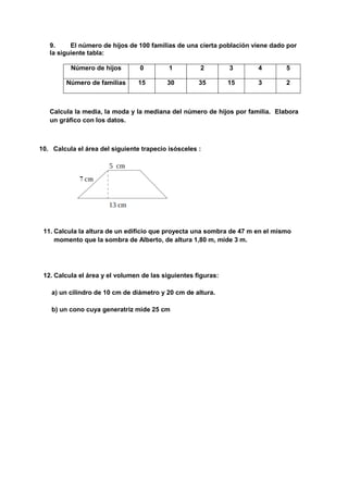 9. El número de hijos de 100 familias de una cierta población viene dado por
la siguiente tabla:
Número de hijos 0 1 2 3 4 5
Número de familias 15 30 35 15 3 2
Calcula la media, la moda y la mediana del número de hijos por familia. Elabora
un gráfico con los datos.
10. Calcula el área del siguiente trapecio isósceles :
11. Calcula la altura de un edificio que proyecta una sombra de 47 m en el mismo
momento que la sombra de Alberto, de altura 1,80 m, mide 3 m.
12. Calcula el área y el volumen de las siguientes figuras:
a) un cilindro de 10 cm de diámetro y 20 cm de altura.
b) un cono cuya generatriz mide 25 cm
 