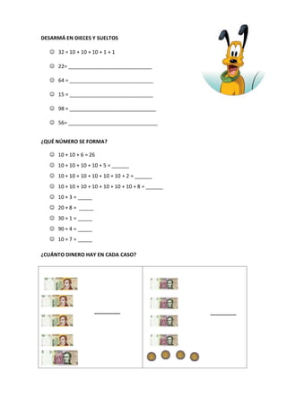 DESARMÁ EN DIECES Y SUELTOS
 32 = 10 + 10 + 10 + 1 + 1
 22= _____________________________
 64 = _____________________________
 15 = _____________________________
 98 = ______________________________
 56= _______________________________
¿QUÉ NÚMERO SE FORMA?
 10 + 10 + 6 = 26
 10 + 10 + 10 + 10 + 5 = ______
 10 + 10 + 10 + 10 + 10 + 10 + 2 = ______
 10 + 10 + 10 + 10 + 10 + 10 + 10 + 8 = ______
 10 + 3 = _____
 20 + 8 = _____
 30 + 1 = _____
 90 + 4 = _____
 10 + 7 = _____
¿CUÁNTO DINERO HAY EN CADA CASO?
_________ _________
 