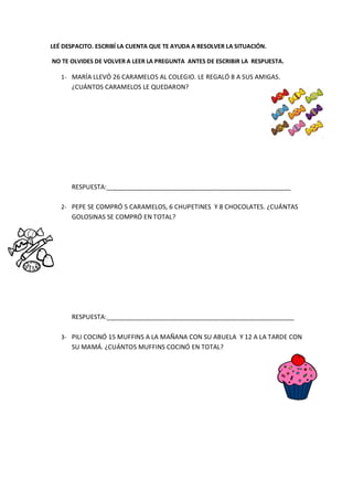 LEÉ DESPACITO. ESCRIBÍ LA CUENTA QUE TE AYUDA A RESOLVER LA SITUACIÓN.
NO TE OLVIDES DE VOLVER A LEER LA PREGUNTA ANTES DE ESCRIBIR LA RESPUESTA.
1- MARÍA LLEVÓ 26 CARAMELOS AL COLEGIO. LE REGALÓ 8 A SUS AMIGAS.
¿CUÁNTOS CARAMELOS LE QUEDARON?
RESPUESTA:____________________________________________________
2- PEPE SE COMPRÓ 5 CARAMELOS, 6 CHUPETINES Y 8 CHOCOLATES. ¿CUÁNTAS
GOLOSINAS SE COMPRÓ EN TOTAL?
RESPUESTA:_____________________________________________________
3- PILI COCINÓ 15 MUFFINS A LA MAÑANA CON SU ABUELA Y 12 A LA TARDE CON
SU MAMÁ. ¿CUÁNTOS MUFFINS COCINÓ EN TOTAL?
 