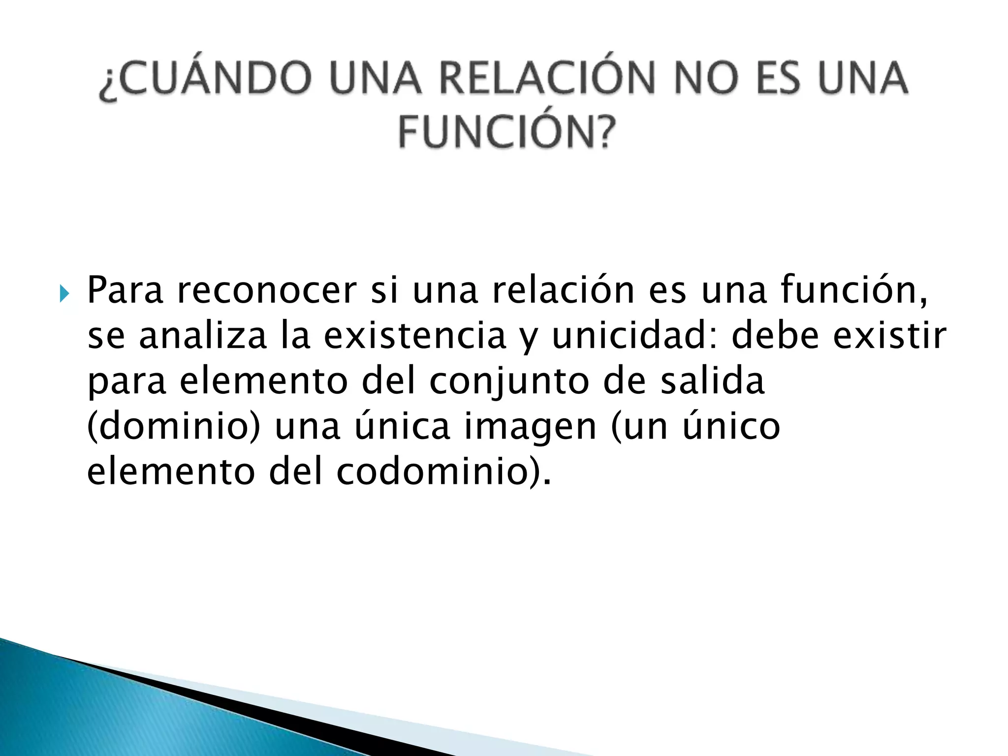  Para reconocer si una relación es una función,
se analiza la existencia y unicidad: debe existir
para elemento del conjunto de salida
(dominio) una única imagen (un único
elemento del codominio).