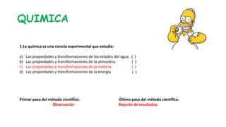 QUIMICA
Último paso del método científico.
Reporte de resultados
Primer paso del método científico.
Observación
1.La química es una ciencia experimental que estudia:
a) Las propiedades y transformaciones de los estados del agua ( )
b) Las propiedades y transformaciones de la atmosfera ( )
c) Las propiedades y transformaciones de la materia ( )
d) Las propiedades y transformaciones de la energía ( )
 