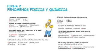 FICHA 2
FENOMENOS FISICOS Y QUIMICOS
1.Señale una mezcla homogénea
a) Acero b) H2O c) H2
d) Chocolatada e) Humo
2.Cuando se produce la lluvia está ocurriendo
a) Fusión b) Vaporización c) Solidificación
d) Condensación e) Sublimación inversa
3.Es aquella mezcla que a simple vista no se puede
observar sus componentes:
a) Homogénea b) Heterogénea c) Difusión
d) Efusión e) Fusión
4.Estado de la materia donde las moléculas se encuentran muy unidas:
a) Estado sólido b) Estado líquido c) Estado gaseoso
d) Plasmático e) Alotrópico
5.Partícula fundamental de carga eléctrica positiva:
a) Neutrón d) Quark
b) Electrón e) Barion
c) Protón
6.La parte de un átomo que determina su masa:
a)Protones b)electrones c) neutrones d)núcleo
7.Es el cambio pasajero de la materia que no altera su
composición química:
a) Fenómeno químico b) Fenómeno físico c) Fenómeno nuclear
d) Fenómeno plasmático e) Fenómeno energético
8.Es el cambio que altera y modifica la composición
interna y la forma externa de la materia:
a) Fenómeno físico b) Fenómeno químico c) Fenómeno nuclear
d) Fenómeno alotrópico e) Fenómeno energético
 