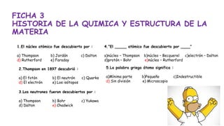 FICHA 3
HISTORIA DE LA QUIMICA Y ESTRUCTURA DE LA
MATERIA
1.El núcleo atómico fue descubierto por :
a) Thompson b) Jordán c) Dalton
d) Rutherford e) Faraday
2.Thompson en 1897 descubrió :
a) El fotón b) El neutrón c) Quarks
d) El electrón e) Los isótopos
3.Los neutrones fueron descubiertos por :
a) Thompson b) Bohr c) Yukawa
d) Dalton e) Chadwick
4.“El _____ atómico fue descubierto por ____”
a)núcleo – Thompson b)núcleo – Becquerel c)electrón – Dalton
d)protón – Bohr e)núcleo – Rutherford
5.La palabra griega átomo significa :
a)Mínima parte b)Pequeño c)Indestructible
d) Sin división e) Microscopio
 