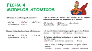 FICHA 4
MODELOS ATOMICOS
1.El núcleo de un átomo puede contener :
a) nº y e- b) nº y p+ c) nº, p+ y e-
d) Solamente e- e) p+ y e-
2.Las partículas fundamentales del átomo son :
a) nº y e- b) nº y p+ c) nº, p+ y e-
d) Solamente e- e) p+ y e-
3.Es la unidad de materia mas pequeña de un elemento
químico que mantiene sus propiedades y es invisible:
a)El electrón b)El átomo c)La valencia
d)Un elemento e)Un compuesto
4.Es la partícula atómica con carga negativa que rodea el núcleo
a)Iones b)protones c)electrones d)neutrones
5.Particula subatómica localizada en el núcleo del átomo y
no tiene carga:
a)Neutrones b)electrones c)protones d)iones
6.En el átomo se distingue claramente una parte central
llamada:
a)Corteza b)centro c)núcleo d)partícula subatómica
 