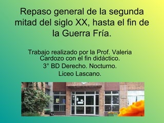 Repaso general de la segunda
mitad del siglo XX, hasta el fin de
         la Guerra Fría.
   Trabajo realizado por la Prof. Valeria
       Cardozo con el fin didáctico.
        3° BD Derecho. Nocturno.
             Liceo Lascano.
 