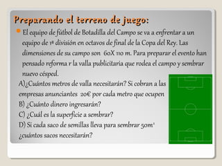 Preparando el terreno de juego:Preparando el terreno de juego:
El equipo de fútbol de Botadilla del Campo se va a enfrentar a un
equipo de 1ª división en octavos de final de la Copa del Rey. Las
dimensiones de su campo son 60X 110 m. Para preparar el evento han
pensado reforma r la valla publicitaria que rodea el campo y sembrar
nuevo césped.
A)¿Cuántos metros de valla necesitarán? Si cobran a las
empresas anunciantes 20€ por cada metro que ocupen
B) ¿Cuánto dinero ingresarán?
C) ¿Cuál es la superficie a sembrar?
D) Si cada saco de semillas lleva para sembrar 50m2
¿cuántos sacos necesitarán?