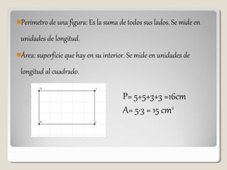 Perímetro de una figura: Es la suma de todos sus lados. Se mide en
unidades de longitud.
Área: superficie que hay en su interior. Se mide en unidades de
longitud al cuadrado.
P= 5+5+3+3 =16cm
A= 5·3 = 15 cm2
