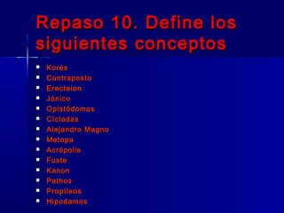 Repaso 10. Define losRepaso 10. Define los
siguientes conceptossiguientes conceptos
 KorésKorés
 ContrapostoContraposto
 ErecteionErecteion
 JónicoJónico
 OpistódomosOpistódomos
 CícladasCícladas
 Alejandro MagnoAlejandro Magno
 MetopaMetopa
 AcrópolisAcrópolis
 FusteFuste
 KanonKanon
 PathosPathos
 PropíleosPropíleos
 HipodamosHipodamos
 