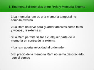 1. Enumera 3 diferencias entre RAM y Memoria Externa
1.La memoria ram es una memoria temporal no
como la externa
2.La Ram no sirve para guardar archivos como fotos
y videos , la externa si
3.La Ram permite saltar a cualquier parte de la
memoria en contra de la externa
4.La ram aporta velocidad al ordenador
5.El precio de la memoria Ram no se ha despreciado
con el tiempo
 