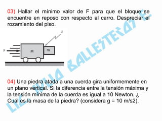 03) Hallar el mínimo valor de F para que el bloque se
encuentre en reposo con respecto al carro. Despreciar el
rozamiento del piso.




04) Una piedra atada a una cuerda gira uniformemente en
un plano vertical. Si la diferencia entre la tensión máxima y
la tensión mínima de la cuerda es igual a 10 Newton. ¿
Cuál es la masa de la piedra? (considera g = 10 m/s2).
 