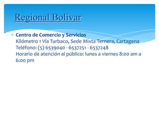 Regional Bolívar
Centro de Comercio y Servicios
Kilómetro 1 Vía Turbaco, Sede Mixta Ternera, Cartagena
Teléfono: (5) 6539040 - 6537251 - 6537248
Horario de atención al público: lunes a viernes 8:00 am a
6:00 pm
 