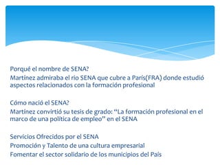 Porqué el nombre de SENA?
Martínez admiraba el rio SENA que cubre a París(FRA) donde estudió
aspectos relacionados con la formación profesional

Cómo nació el SENA?
Martínez convirtió su tesis de grado: “La formación profesional en el
marco de una política de empleo” en el SENA

Servicios Ofrecidos por el SENA
Promoción y Talento de una cultura empresarial
Fomentar el sector solidario de los municipios del País
 
