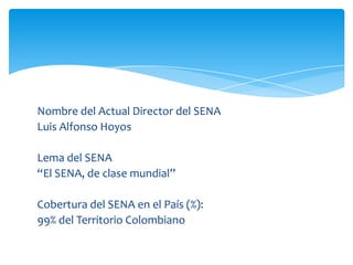 Nombre del Actual Director del SENA
Luis Alfonso Hoyos

Lema del SENA
“El SENA, de clase mundial”

Cobertura del SENA en el País (%):
99% del Territorio Colombiano
 