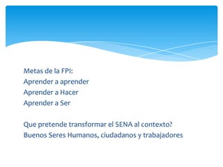 Metas de la FPI:
Aprender a aprender
Aprender a Hacer
Aprender a Ser

Que pretende transformar el SENA al contexto?
Buenos Seres Humanos, ciudadanos y trabajadores
 